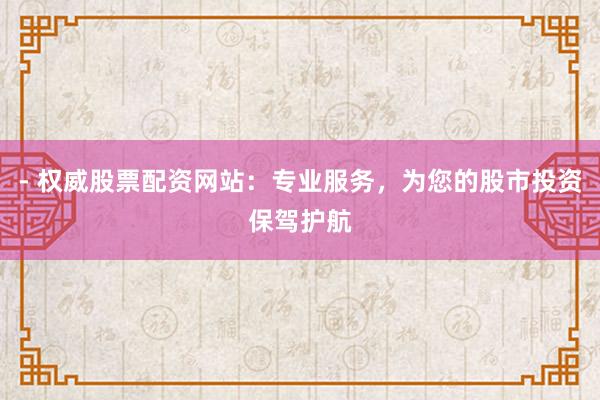 - 权威股票配资网站：专业服务，为您的股市投资保驾护航