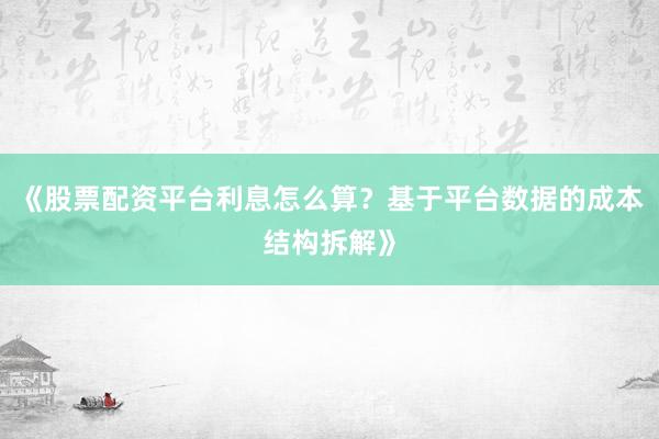 《股票配资平台利息怎么算？基于平台数据的成本结构拆解》