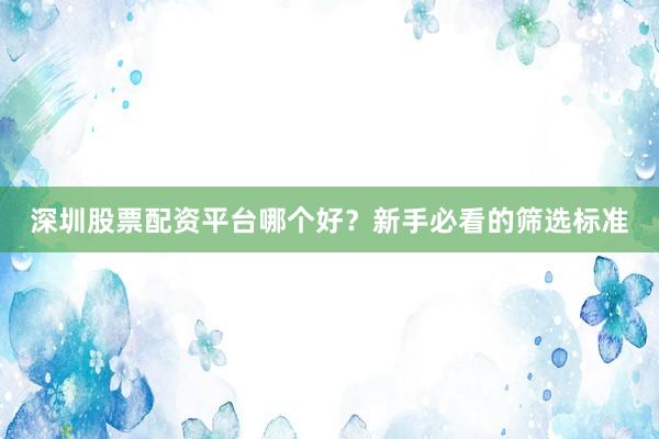 深圳股票配资平台哪个好？新手必看的筛选标准