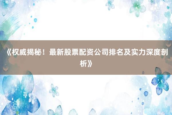 《权威揭秘！最新股票配资公司排名及实力深度剖析》