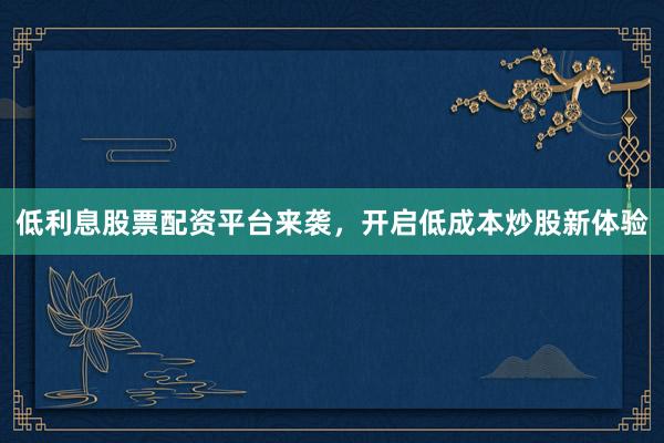 低利息股票配资平台来袭，开启低成本炒股新体验