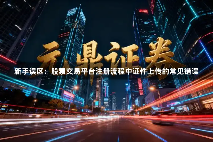 新手误区：股票交易平台注册流程中证件上传的常见错误