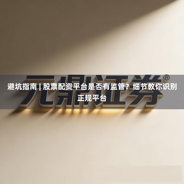 避坑指南 | 股票配资平台是否有监管？细节教你识别正规平台