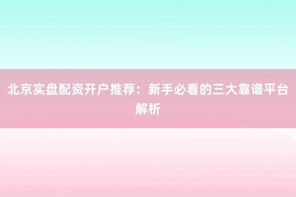 北京实盘配资开户推荐：新手必看的三大靠谱平台解析