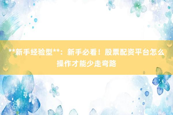 **新手经验型**：新手必看！股票配资平台怎么操作才能少走弯路