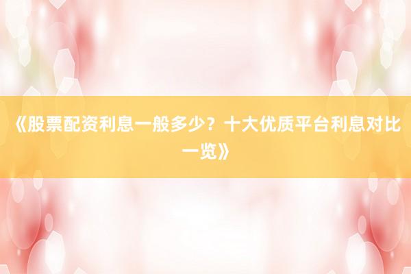 《股票配资利息一般多少？十大优质平台利息对比一览》