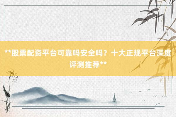 **股票配资平台可靠吗安全吗？十大正规平台深度评测推荐**