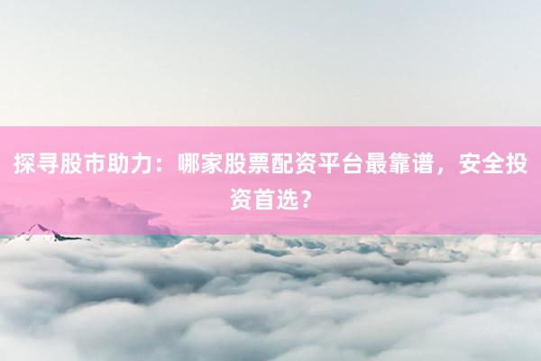 探寻股市助力：哪家股票配资平台最靠谱，安全投资首选？