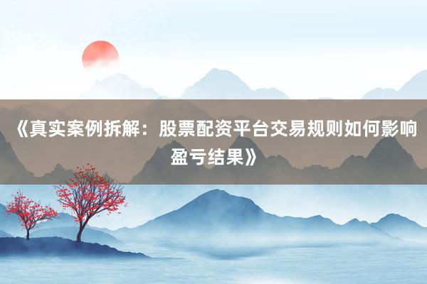 《真实案例拆解：股票配资平台交易规则如何影响盈亏结果》