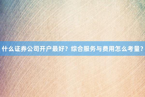 什么证券公司开户最好？综合服务与费用怎么考量？