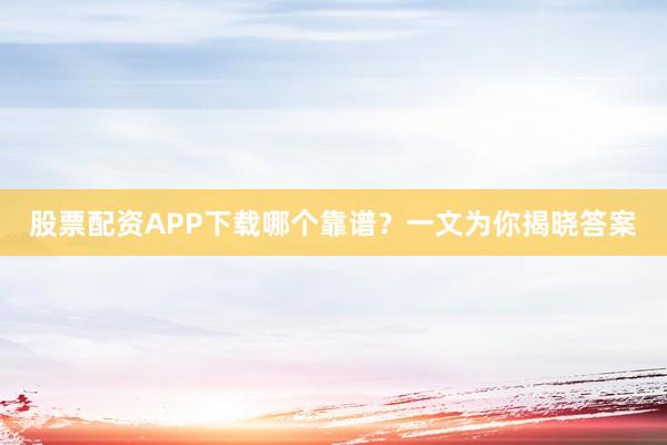 股票配资APP下载哪个靠谱？一文为你揭晓答案