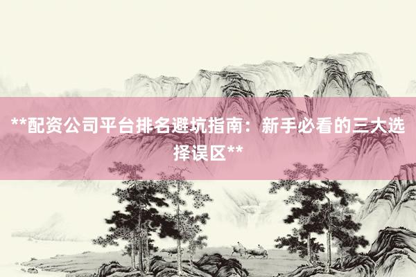 **配资公司平台排名避坑指南：新手必看的三大选择误区**