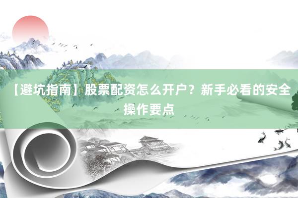 【避坑指南】股票配资怎么开户？新手必看的安全操作要点