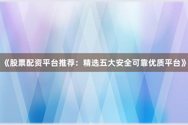 《股票配资平台推荐：精选五大安全可靠优质平台》