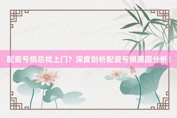 配资亏损总找上门？深度剖析配资亏损原因分析！