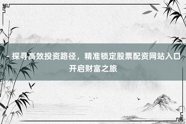 - 探寻高效投资路径，精准锁定股票配资网站入口开启财富之旅