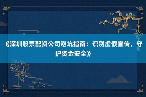 《深圳股票配资公司避坑指南：识别虚假宣传，守护资金安全》