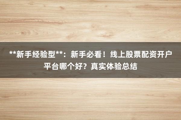 **新手经验型**：新手必看！线上股票配资开户平台哪个好？真实体验总结
