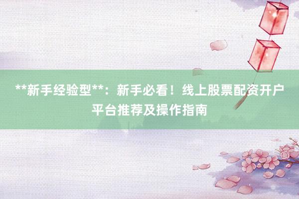 **新手经验型**：新手必看！线上股票配资开户平台推荐及操作指南