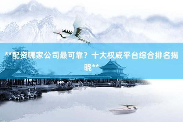 **配资哪家公司最可靠？十大权威平台综合排名揭晓**