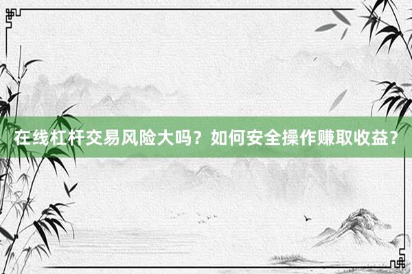 在线杠杆交易风险大吗？如何安全操作赚取收益？