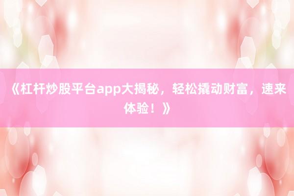 《杠杆炒股平台app大揭秘，轻松撬动财富，速来体验！》