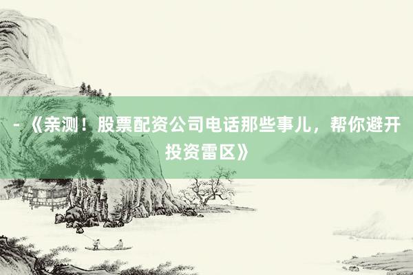 - 《亲测！股票配资公司电话那些事儿，帮你避开投资雷区》