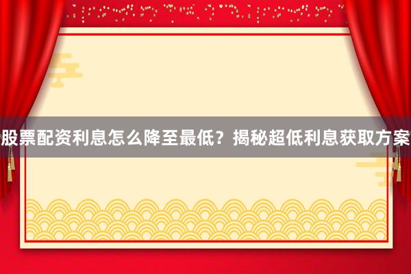 股票配资利息怎么降至最低？揭秘超低利息获取方案