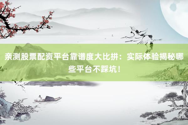 亲测股票配资平台靠谱度大比拼：实际体验揭秘哪些平台不踩坑！