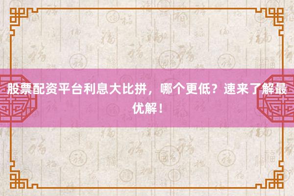 股票配资平台利息大比拼，哪个更低？速来了解最优解！