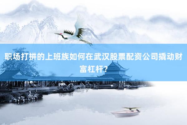 职场打拼的上班族如何在武汉股票配资公司撬动财富杠杆？