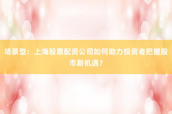 场景型：上海股票配资公司如何助力投资者把握股市新机遇？