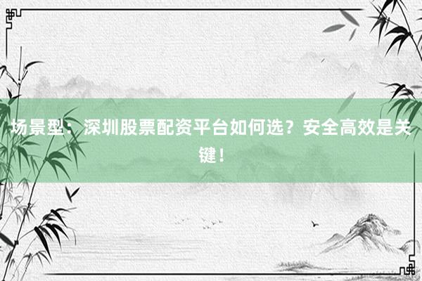 场景型：深圳股票配资平台如何选？安全高效是关键！