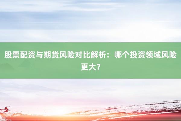 股票配资与期货风险对比解析：哪个投资领域风险更大？