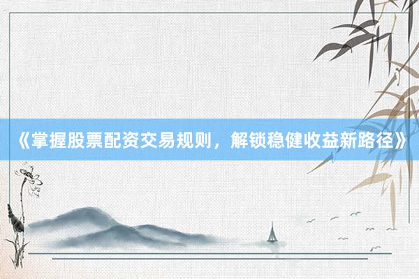 《掌握股票配资交易规则，解锁稳健收益新路径》