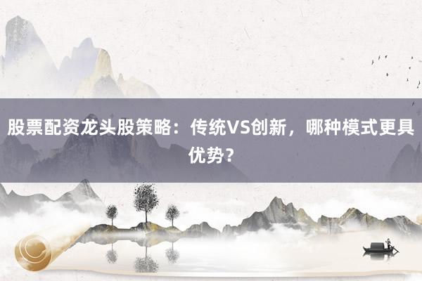 股票配资龙头股策略：传统VS创新，哪种模式更具优势？
