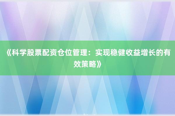 《科学股票配资仓位管理：实现稳健收益增长的有效策略》