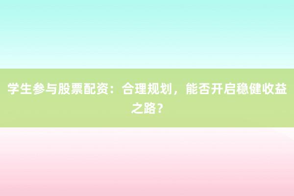 学生参与股票配资：合理规划，能否开启稳健收益之路？