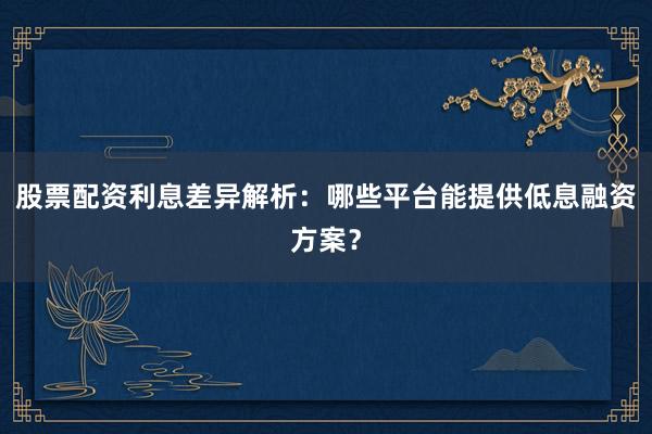 股票配资利息差异解析：哪些平台能提供低息融资方案？