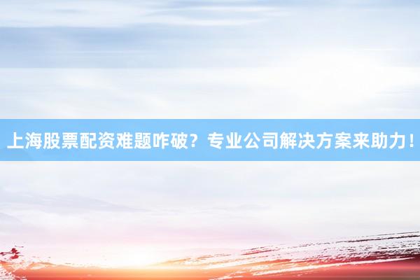 上海股票配资难题咋破？专业公司解决方案来助力！