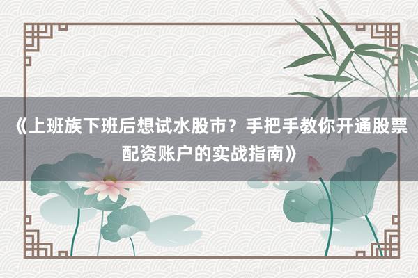 《上班族下班后想试水股市？手把手教你开通股票配资账户的实战指南》