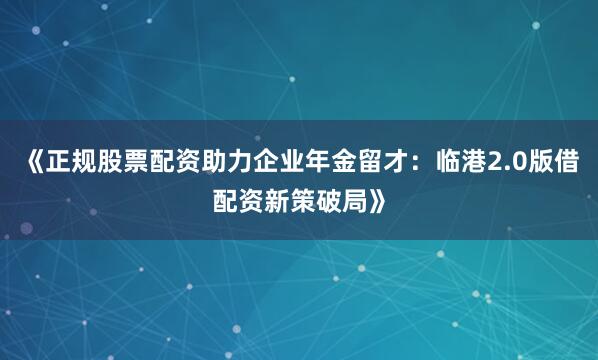 《正规股票配资助力企业年金留才：临港2.0版借配资新策破局》