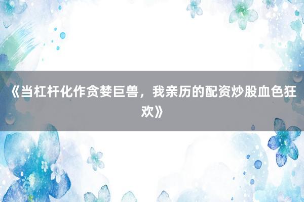 《当杠杆化作贪婪巨兽，我亲历的配资炒股血色狂欢》