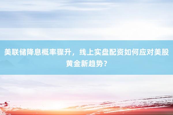 美联储降息概率骤升，线上实盘配资如何应对美股黄金新趋势？