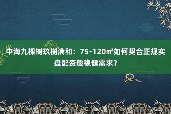 中海九棵树玖樹满和：75-120㎡如何契合正规实盘配资般稳健需求？