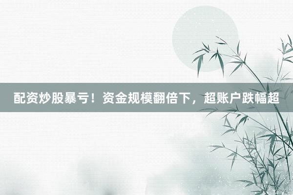配资炒股暴亏！资金规模翻倍下，超账户跌幅超