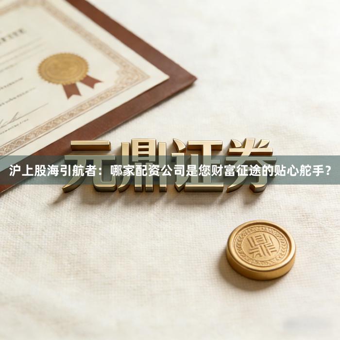 沪上股海引航者：哪家配资公司是您财富征途的贴心舵手？