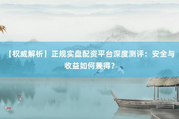 【权威解析】正规实盘配资平台深度测评：安全与收益如何兼得？