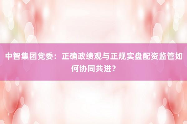 中智集团党委：正确政绩观与正规实盘配资监管如何协同共进？