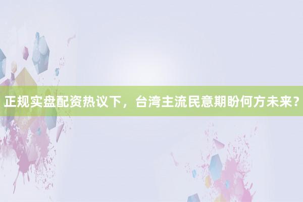 正规实盘配资热议下，台湾主流民意期盼何方未来？